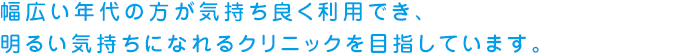 幅広い年代の方が気持ち良く利用でき、明るい気持ちになれるクリニックを目指しています。